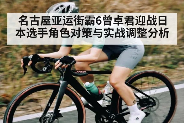 名古屋亚运街霸6曾卓君迎战日本选手角色对策与实战调整分析