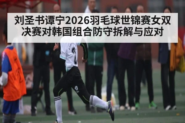 刘圣书谭宁2026羽毛球世锦赛女双决赛对韩国组合防守拆解与应对（kaiyun）